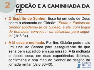 ● O Espírito do Senhor. Esse foi um selo de Deus
sobre a chamada de Gideão: “Então o Espírito do
Senhor apoderou-se de Gideão, e ele, com toque
de trombeta, convocou os abiezritas para segui-
lo” (Jz 6.34).
● A lã seca e molhada. Por fim, Gideão pede mais
um sinal ao Senhor para assegurar-se de que
seria bem sucedido em sua missão. A lã molhada
e depois seca, em duas experiências distintas,
confirmaria a boa mão do Senhor no desafio da
jornada militar (Jz 6.36-40).
 
