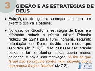 ● Estratégias de guerra acompanham qualquer
exército que vai à batalha.
● No caso de Gideão, a estratégia de Deus era
diferente: reduzir o efetivo militar! Primeiro
reduziu de 22mil para 10mil homens, segundo
orientação de Deus, devido ao medo que
sentiram (Jz 7. 2,3). Não bastasse tão grande
baixa militar, o Senhor ainda queria menos
soldados, e havia uma motivação: “A fim de que
Israel não se orgulhe contra mim, dizendo que a
sua própria força o libertou” (Jz 7.2).
 