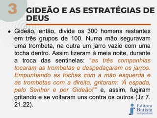 ● Gideão, então, divide os 300 homens restantes
em três grupos de 100. Numa mão seguravam
uma trombeta, na outra um jarro vazio com uma
tocha dentro. Assim fizeram à meia noite, durante
a troca das sentinelas: “as três companhias
tocaram as trombetas e despedaçaram os jarros.
Empunhando as tochas com a mão esquerda e
as trombetas com a direita, gritaram: ‘À espada,
pelo Senhor e por Gideão!’” e, assim, fugiram
gritando e se voltaram uns contra os outros (Jz 7.
21.22).
 
