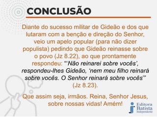 Diante do sucesso militar de Gideão e dos que
lutaram com a benção e direção do Senhor,
veio um apelo popular (para não dizer
populista) pedindo que Gideão reinasse sobre
o povo (Jz 8.22), ao que prontamente
respondeu: “‘Não reinarei sobre vocês’,
respondeu-lhes Gideão, ‘nem meu filho reinará
sobre vocês. O Senhor reinará sobre vocês’”
(Jz 8.23).
Que assim seja, irmãos. Reina, Senhor Jesus,
sobre nossas vidas! Amém!
 