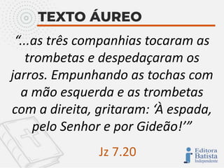 “...as três companhias tocaram as
trombetas e despedaçaram os
jarros. Empunhando as tochas com
a mão esquerda e as trombetas
com a direita, gritaram: ‘À espada,
pelo Senhor e por Gideão!’”
Jz 7.20
 