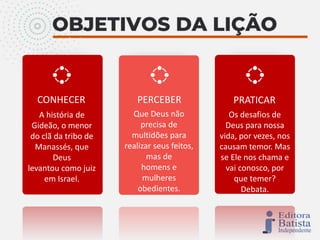 CONHECER PERCEBER PRATICAR
A história de
Gideão, o menor
do clã da tribo de
Manassés, que
Deus
levantou como juiz
em Israel.
Que Deus não
precisa de
multidões para
realizar seus feitos,
mas de
homens e
mulheres
obedientes.
Os desafios de
Deus para nossa
vida, por vezes, nos
causam temor. Mas
se Ele nos chama e
vai conosco, por
que temer?
Debata.
 