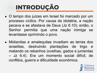 ● O tempo dos juízes em Israel foi marcado por um
processo cíclico. Por causa da idolatria, a nação
pecava e se afastava de Deus (Jz 6.10); então, o
Senhor permitia que uma nação inimiga se
levantasse oprimindo o povo.
● Midianitas e amalequitas invadiam as terras dos
israelitas, destruindo plantações de trigo e
matando os rebanhos (ovelhas, gados e jumentas
– Jz 6.4). Era um momento social difícil, de
conflitos, guerra e dificuldade econômica.
 