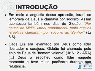 ● Em meio à angustia dessa opressão, Israel se
lembrava de Deus e clamava por socorro! Assim
aconteceu também nos dias de Gideão: “Por
causa de Midiã, Israel empobreceu tanto que os
israelitas clamaram por socorro ao Senhor” (Jz
6.6).
● Cada juiz era levantado por Deus como líder
libertador e corajoso. Gideão foi chamado pelo
anjo de Deus de “homem valente” (Jz 6.12 - ARA)
[...] Deus o escolheu como líder naquele
momento e teve muita paciência durante sua
relutância.
 