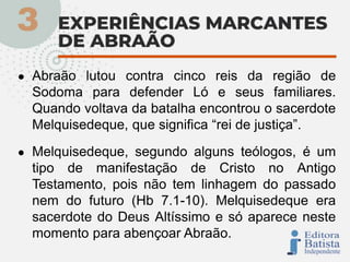 ● Abraão lutou contra cinco reis da região de
Sodoma para defender Ló e seus familiares.
Quando voltava da batalha encontrou o sacerdote
Melquisedeque, que significa “rei de justiça”.
● Melquisedeque, segundo alguns teólogos, é um
tipo de manifestação de Cristo no Antigo
Testamento, pois não tem linhagem do passado
nem do futuro (Hb 7.1-10). Melquisedeque era
sacerdote do Deus Altíssimo e só aparece neste
momento para abençoar Abraão.
 