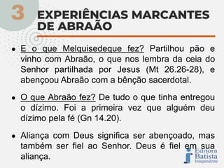 ● E o que Melquisedeque fez? Partilhou pão e
vinho com Abraão, o que nos lembra da ceia do
Senhor partilhada por Jesus (Mt 26.26-28), e
abençoou Abraão com a bênção sacerdotal.
● O que Abraão fez? De tudo o que tinha entregou
o dízimo. Foi a primeira vez que alguém deu
dízimo pela fé (Gn 14.20).
● Aliança com Deus significa ser abençoado, mas
também ser fiel ao Senhor. Deus é fiel em sua
aliança.
 