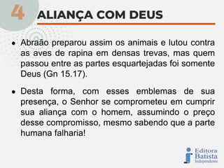 ● Abraão preparou assim os animais e lutou contra
as aves de rapina em densas trevas, mas quem
passou entre as partes esquartejadas foi somente
Deus (Gn 15.17).
● Desta forma, com esses emblemas de sua
presença, o Senhor se comprometeu em cumprir
sua aliança com o homem, assumindo o preço
desse compromisso, mesmo sabendo que a parte
humana falharia!
 