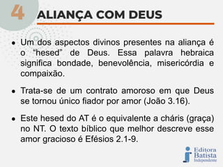● Um dos aspectos divinos presentes na aliança é
o “hesed” de Deus. Essa palavra hebraica
significa bondade, benevolência, misericórdia e
compaixão.
● Trata-se de um contrato amoroso em que Deus
se tornou único fiador por amor (João 3.16).
● Este hesed do AT é o equivalente a cháris (graça)
no NT. O texto bíblico que melhor descreve esse
amor gracioso é Efésios 2.1-9.
 