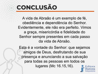A vida de Abraão é um exemplo de fé,
obediência e dependência do Senhor.
Evidentemente, ele não era perfeito. Vimos
a graça, misericórdia e fidelidade do
Senhor sempre presentes em cada passo
da vida de Abraão.
Esta é a vontade do Senhor: que sejamos
amigos de Deus, desfrutando de sua
presença e anunciando a sua salvação
para todas as pessoas em todos os
lugares (Mc 16.15,16).
 