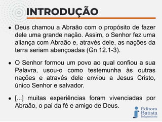 ● Deus chamou a Abraão com o propósito de fazer
dele uma grande nação. Assim, o Senhor fez uma
aliança com Abraão e, através dele, as nações da
terra seriam abençoadas (Gn 12.1-3).
● O Senhor formou um povo ao qual confiou a sua
Palavra, usou-o como testemunha às outras
nações e através dele enviou a Jesus Cristo,
único Senhor e salvador.
● [...] muitas experiências foram vivenciadas por
Abraão, o pai da fé e amigo de Deus.
 