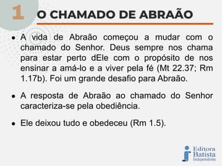 ● A vida de Abraão começou a mudar com o
chamado do Senhor. Deus sempre nos chama
para estar perto dEle com o propósito de nos
ensinar a amá-lo e a viver pela fé (Mt 22.37; Rm
1.17b). Foi um grande desafio para Abraão.
● A resposta de Abraão ao chamado do Senhor
caracteriza-se pela obediência.
● Ele deixou tudo e obedeceu (Rm 1.5).
 