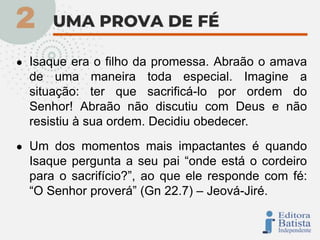 ● Isaque era o filho da promessa. Abraão o amava
de uma maneira toda especial. Imagine a
situação: ter que sacrificá-lo por ordem do
Senhor! Abraão não discutiu com Deus e não
resistiu à sua ordem. Decidiu obedecer.
● Um dos momentos mais impactantes é quando
Isaque pergunta a seu pai “onde está o cordeiro
para o sacrifício?”, ao que ele responde com fé:
“O Senhor proverá” (Gn 22.7) – Jeová-Jiré.
 