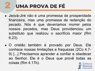 ● Jeová-Jiré não é uma promessa de prosperidade
financeira, mas uma promessa de redenção do
pecado. Nós é que deveríamos morrer pelos
nossos pecados, mas Deus providenciou um
substituto que realizou o sacrifício maior (Rm
6.23).
● O cristão também é provado por Deus. Ele
conhece nossas limitações e fraquezas (2Co 4.7-
9) [...] Precisamos aprender a confiar e obedecer
ao Senhor. Ele é o Deus que provê todas as
coisas (Rm 4.17b).
 