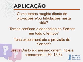 Como temos reagido diante de
provações e/ou tribulações nesta
vida?
Temos confiado e dependido do Senhor
em todo o tempo?
Tens experimentado a provisão do
Senhor?
Jesus Cristo é o mesmo ontem, hoje e
eternamente (Hb 13.8).
 