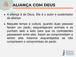 ● A aliança é de Deus. Ele é o autor e sustentador
da aliança.
● Naquele tempo e cultura, quando duas pessoas
faziam um pacto, esquartejavam animais e os
punham lado a lado para que os contratantes
passassem entre eles. Assim se comprometiam a
serem eles mesmos esquartejados se não
cumprissem o compromisso do pacto.
 