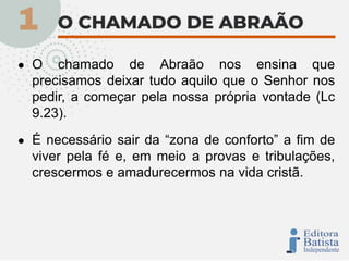 ● O chamado de Abraão nos ensina que
precisamos deixar tudo aquilo que o Senhor nos
pedir, a começar pela nossa própria vontade (Lc
9.23).
● É necessário sair da “zona de conforto” a fim de
viver pela fé e, em meio a provas e tribulações,
crescermos e amadurecermos na vida cristã.
 