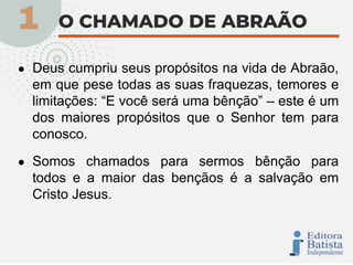 ● Deus cumpriu seus propósitos na vida de Abraão,
em que pese todas as suas fraquezas, temores e
limitações: “E você será uma bênção” – este é um
dos maiores propósitos que o Senhor tem para
conosco.
● Somos chamados para sermos bênção para
todos e a maior das bençãos é a salvação em
Cristo Jesus.
 