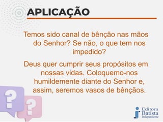 Temos sido canal de bênção nas mãos
do Senhor? Se não, o que tem nos
impedido?
Deus quer cumprir seus propósitos em
nossas vidas. Coloquemo-nos
humildemente diante do Senhor e,
assim, seremos vasos de bênçãos.
 