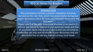 Briefers’ Notes Red 31 Slide No:  RED 31 Notes for Briefers INTRODUCTION This presentation contains a number of graphics resources, itemised on the next slide, which may prove helpful during your team’s discussions about the main reconstruction featured in the RED video. Please note that the slide show is not intended to be used in it’s entirety but should be tailored to your particular needs and that of your team. Quick links are provided so that you can jump to slides that you may wish to include in your discussions and you should feel free to edit any slide to suit your local needs. 