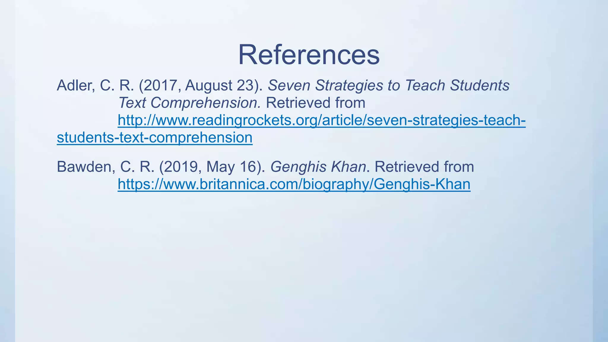 References
Adler, C. R. (2017, August 23). Seven Strategies to Teach Students
Text Comprehension. Retrieved from
http://www.readingrockets.org/article/seven-strategies-teach-
students-text-comprehension
Bawden, C. R. (2019, May 16). Genghis Khan. Retrieved from
https://www.britannica.com/biography/Genghis-Khan
 