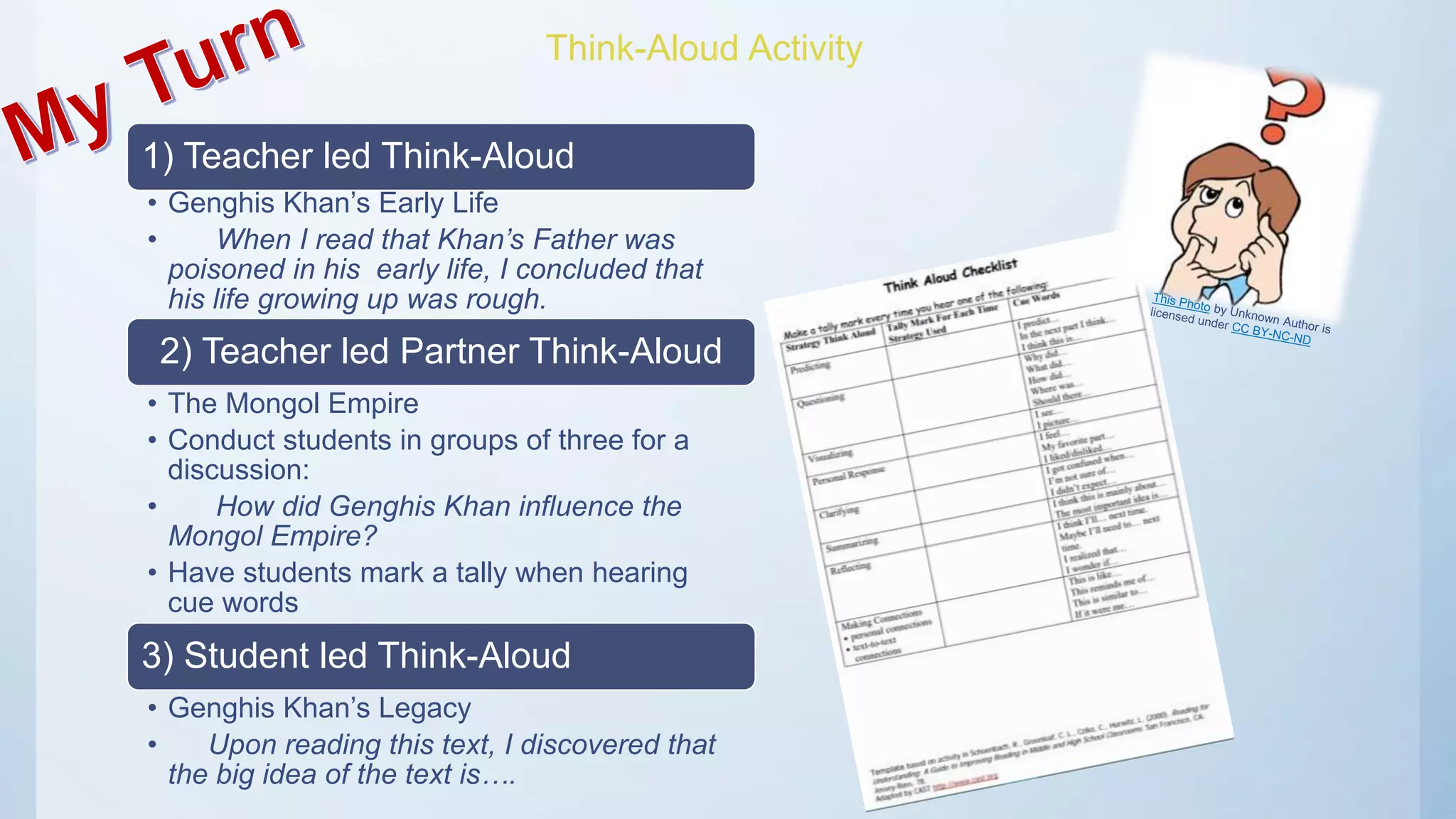 Think-Aloud Activity
1) Teacher led Think-Aloud
• Genghis Khan’s Early Life
• When I read that Khan’s Father was
poisoned in his early life, I concluded that
his life growing up was rough.
2) Teacher led Partner Think-Aloud
• The Mongol Empire
• Conduct students in groups of three for a
discussion:
• How did Genghis Khan influence the
Mongol Empire?
• Have students mark a tally when hearing
cue words
3) Student led Think-Aloud
• Genghis Khan’s Legacy
• Upon reading this text, I discovered that
the big idea of the text is….
 
