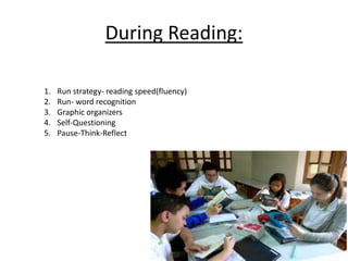 During Reading: 
1. Run strategy- reading speed(fluency) 
2. Run- word recognition 
3. Graphic organizers 
4. Self-Questioning 
5. Pause-Think-Reflect 
 