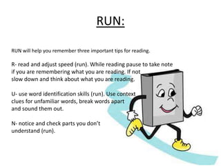RUN: 
RUN will help you remember three important tips for reading. 
R- read and adjust speed (run). While reading pause to take note 
if you are remembering what you are reading. If not 
slow down and think about what you are reading. 
U- use word identification skills (run). Use context 
clues for unfamiliar words, break words apart 
and sound them out. 
N- notice and check parts you don’t 
understand (run). 
 