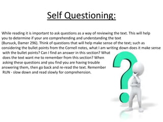 Self Questioning: 
While reading it is important to ask questions as a way of reviewing the text. This will help 
you to determine if your are comprehending and understanding the text 
(Bursuck, Damer 296). Think of questions that will help make sense of the text; such as 
considering the bullet points from the Cornell notes, what I am writing down does it make sense 
with the bullet points? Can I find an answer in this section? What 
does the text want me to remember from this section? When 
asking these questions and you find you are having trouble 
answering them, then go back and re-read the text. Remember 
RUN - slow down and read slowly for comprehension. 
 