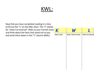 KWL: 
Now that you have completed reading it is time 
to fill out the “L” on the KWL chart. The “L” stands 
for “what I’ve learned”. Refer to your Cornell notes 
and think about the facts that stand out to you 
and write them down in the “L” column (KWL). 
 