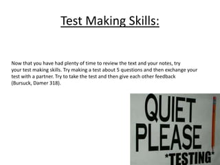 Test Making Skills: 
Now that you have had plenty of time to review the text and your notes, try 
your test making skills. Try making a test about 5 questions and then exchange your 
test with a partner. Try to take the test and then give each other feedback 
(Bursuck, Damer 318). 
 