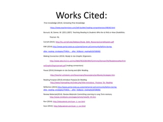 Works Cited: 
Prior knowledge (2014). Activating Prior Knowledge. 
https://www.teachervision.com/skill-builder/reading-comprehension/48540.html 
Bursuck, W, Damer, M. (2011,2007). Teaching Reading to Students Who Are at Risk or Have Disabilities. 
Pearson. NJ. 
Cornell (2014). http://lsc.cornell.edu/Sidebars/Study_Skills_Resources/cornellsystem.pdf 
KWl (2014).http://www.portal.state.pa.us/portal/server.pt/community/before-during-after_ 
reading_strategies/7540/a_-_after_%28post_reading%29/508382 
Making Connection (2014). Ready to Use Graphic Organizers. 
http://www.abss.k12.nc.us/cms/lib02/NC01001905/Centricity/Domain/93/ReadytoUseNonFicti 
onGraphicOrganizerswit.pdf (making connections) 
Pause (2014).Strategies to Use During and After Reading. 
.http://teacher.scholastic.com/lessonrepro/lessonplans/profbooks/strategies.htm 
Reading Purpose (2014).Introduce Purpose for Reading. 
http://www.freereading.net/index.php?title=Introduce:_Purpose_for_Reading 
Reflection (2014).http://www.portal.state.pa.us/portal/server.pt/community/before-during-after_ 
reading_strategies/7540/a_-_after_%28post_reading%29/508382 
Review Materials(2014). Review Materials Committing Learning to Long Term memory. 
http://www.mindtools.com/pages/article/newISS_05.htm 
Run (2014). http://educatoral.com/scan_n_run.html 
Scan (2014). http://educatoral.com/scan_n_run.html 
