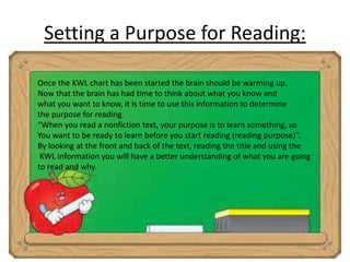 Setting a Purpose for Reading: 
Once the KWL chart has been started the brain should be warming up. 
Now that the brain has had time to think about what you know and 
what you want to know, it is time to use this information to determine 
the purpose for reading. 
“When you read a nonfiction text, your purpose is to learn something, so 
You want to be ready to learn before you start reading (reading purpose)”. 
By looking at the front and back of the text, reading the title and using the 
KWL information you will have a better understanding of what you are going 
to read and why. 
 