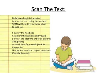 Scan The Text: 
Before reading it is important 
to scan the text. Using the method 
SCAN will help to remember what 
to look for. 
S-survey the headings 
C-capture the captions and visuals 
( look at the captions under all pictures 
and graphs) 
A-attack bold face words (look for 
Keywords) 
N-note and read the chapter questions 
If available (scan). 
 