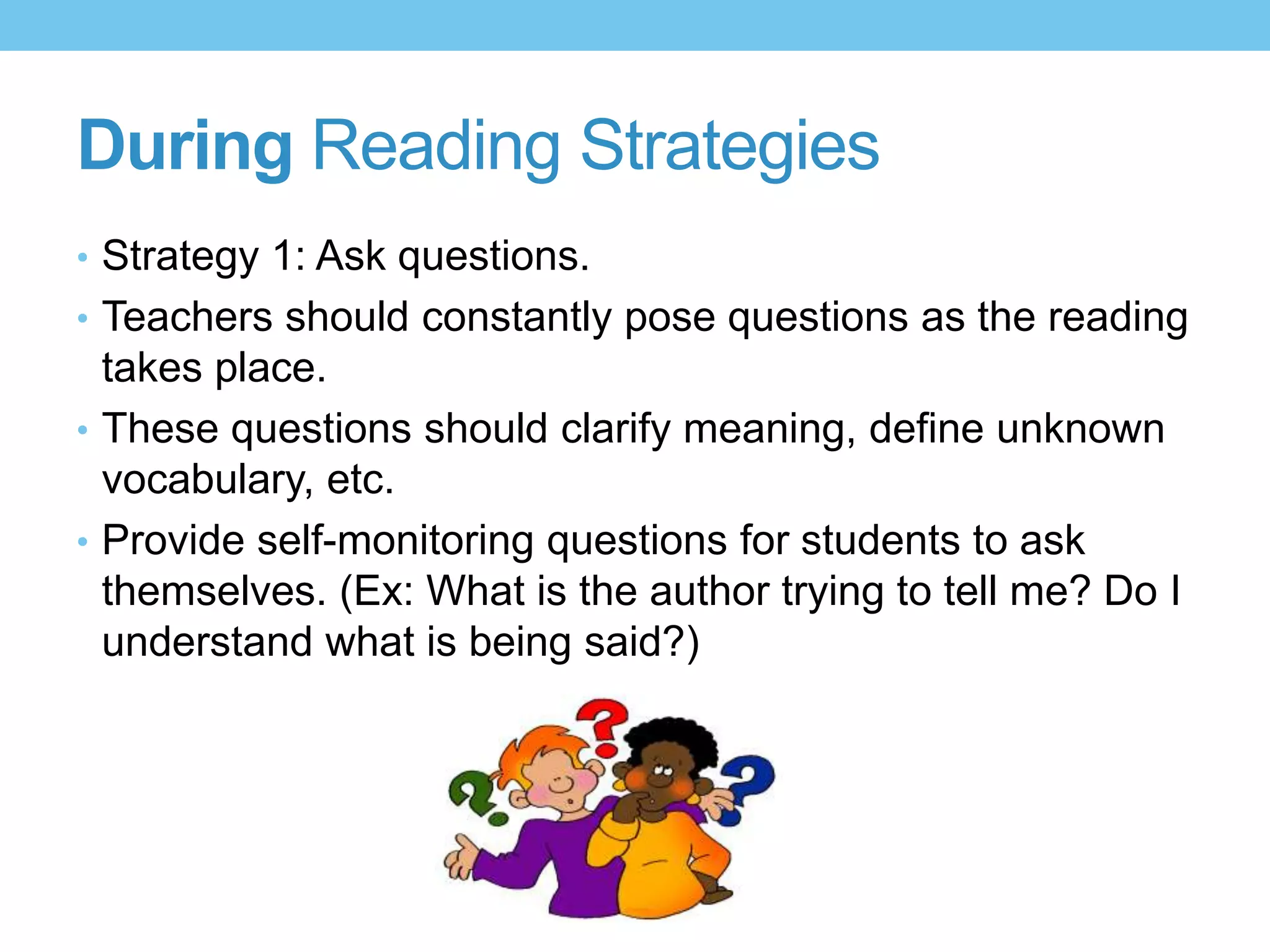 During Reading Strategies
• Strategy 1: Ask questions.
• Teachers should constantly pose questions as the reading
takes place.
• These questions should clarify meaning, define unknown
vocabulary, etc.
• Provide self-monitoring questions for students to ask
themselves. (Ex: What is the author trying to tell me? Do I
understand what is being said?)
 