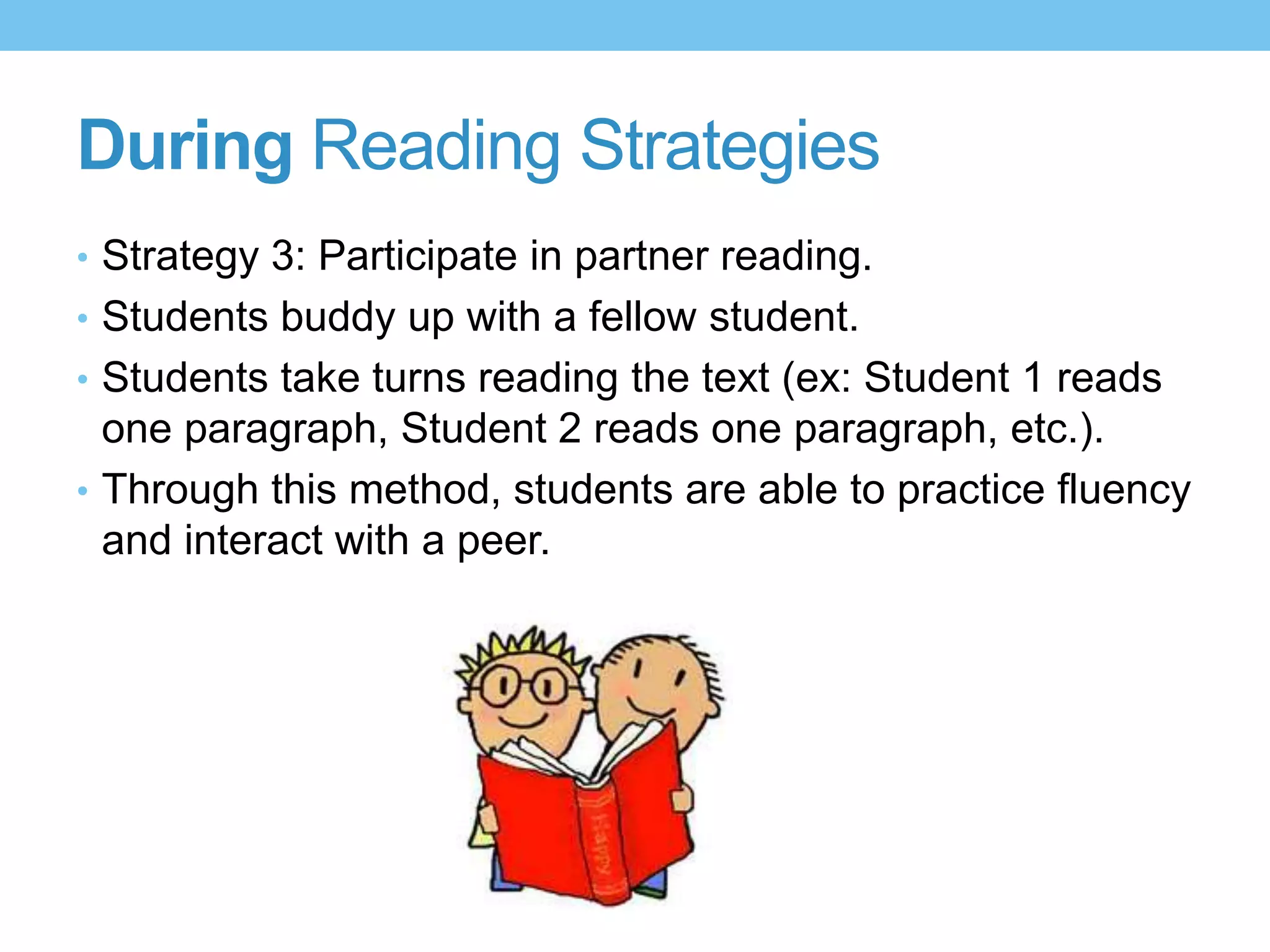 During Reading Strategies
• Strategy 3: Participate in partner reading.
• Students buddy up with a fellow student.
• Students take turns reading the text (ex: Student 1 reads
one paragraph, Student 2 reads one paragraph, etc.).
• Through this method, students are able to practice fluency
and interact with a peer.
 