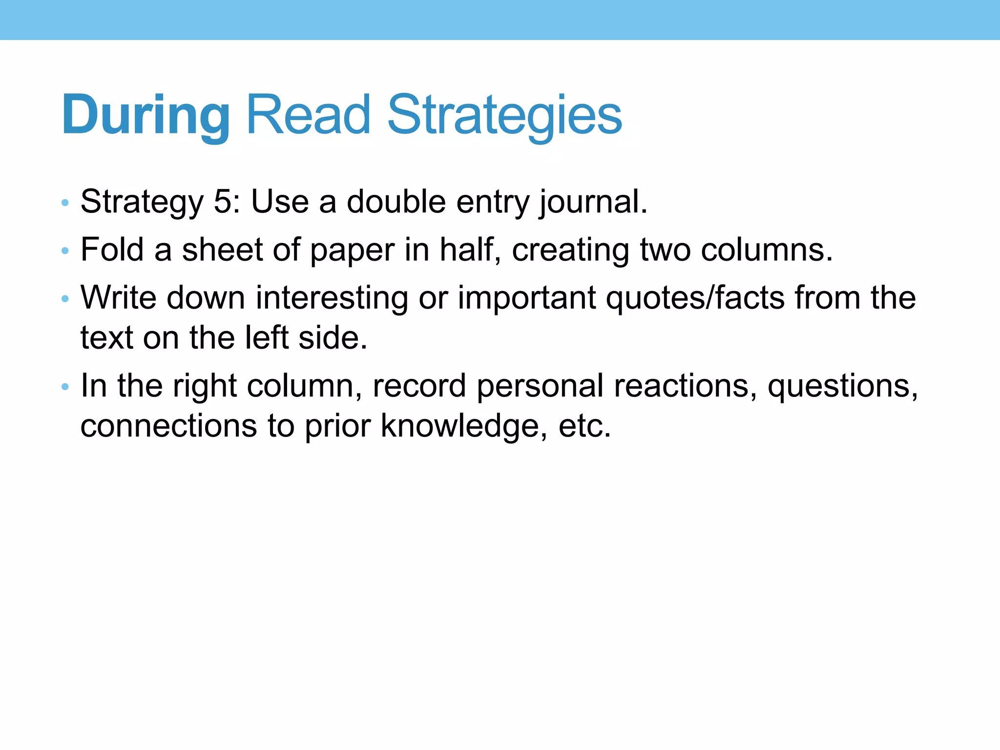 During Read Strategies
• Strategy 5: Use a double entry journal.
• Fold a sheet of paper in half, creating two columns.
• Write down interesting or important quotes/facts from the
text on the left side.
• In the right column, record personal reactions, questions,
connections to prior knowledge, etc.
 