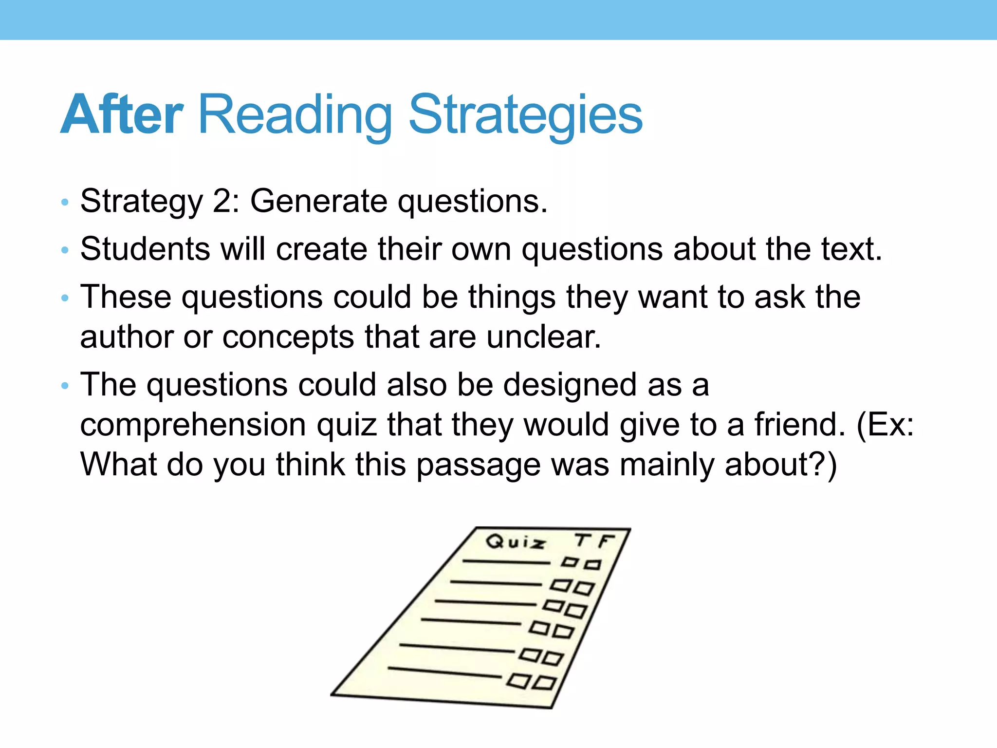 After Reading Strategies
• Strategy 2: Generate questions.
• Students will create their own questions about the text.
• These questions could be things they want to ask the
author or concepts that are unclear.
• The questions could also be designed as a
comprehension quiz that they would give to a friend. (Ex:
What do you think this passage was mainly about?)
 