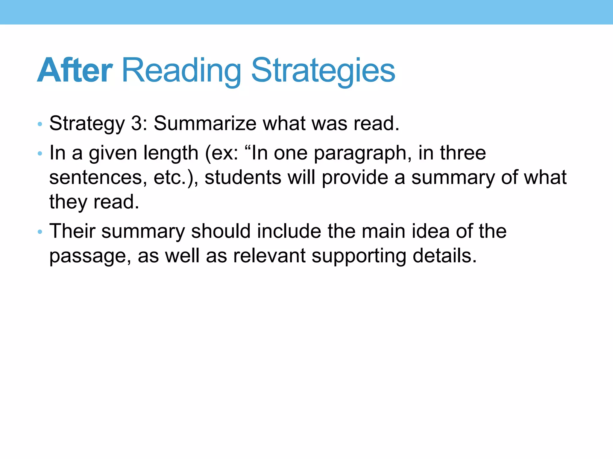 After Reading Strategies
• Strategy 3: Summarize what was read.
• In a given length (ex: “In one paragraph, in three
sentences, etc.), students will provide a summary of what
they read.
• Their summary should include the main idea of the
passage, as well as relevant supporting details.
 