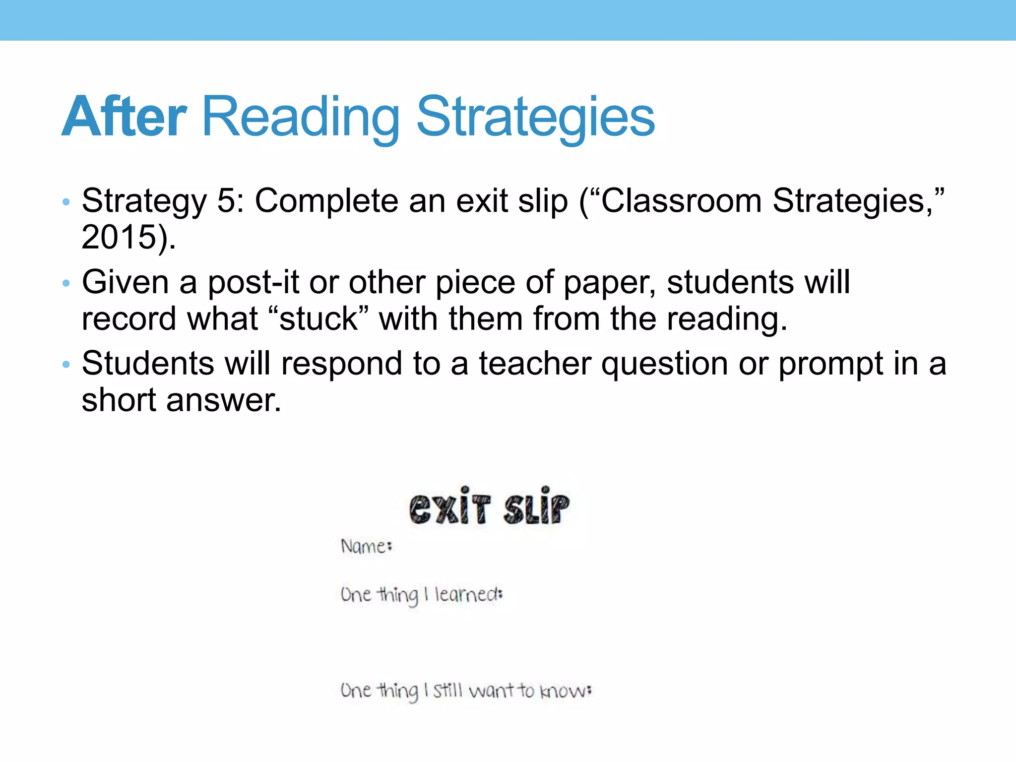 After Reading Strategies
• Strategy 5: Complete an exit slip (“Classroom Strategies,”
2015).
• Given a post-it or other piece of paper, students will
record what “stuck” with them from the reading.
• Students will respond to a teacher question or prompt in a
short answer.
 