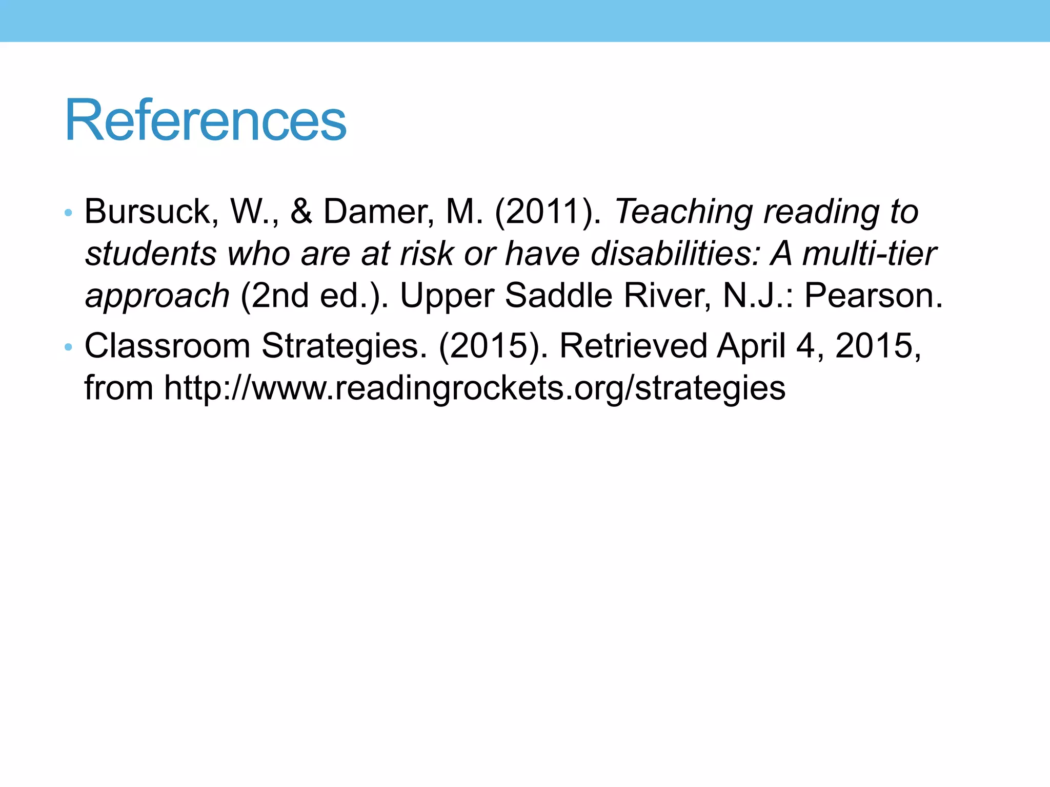 References
• Bursuck, W., & Damer, M. (2011). Teaching reading to
students who are at risk or have disabilities: A multi-tier
approach (2nd ed.). Upper Saddle River, N.J.: Pearson.
• Classroom Strategies. (2015). Retrieved April 4, 2015,
from http://www.readingrockets.org/strategies
 