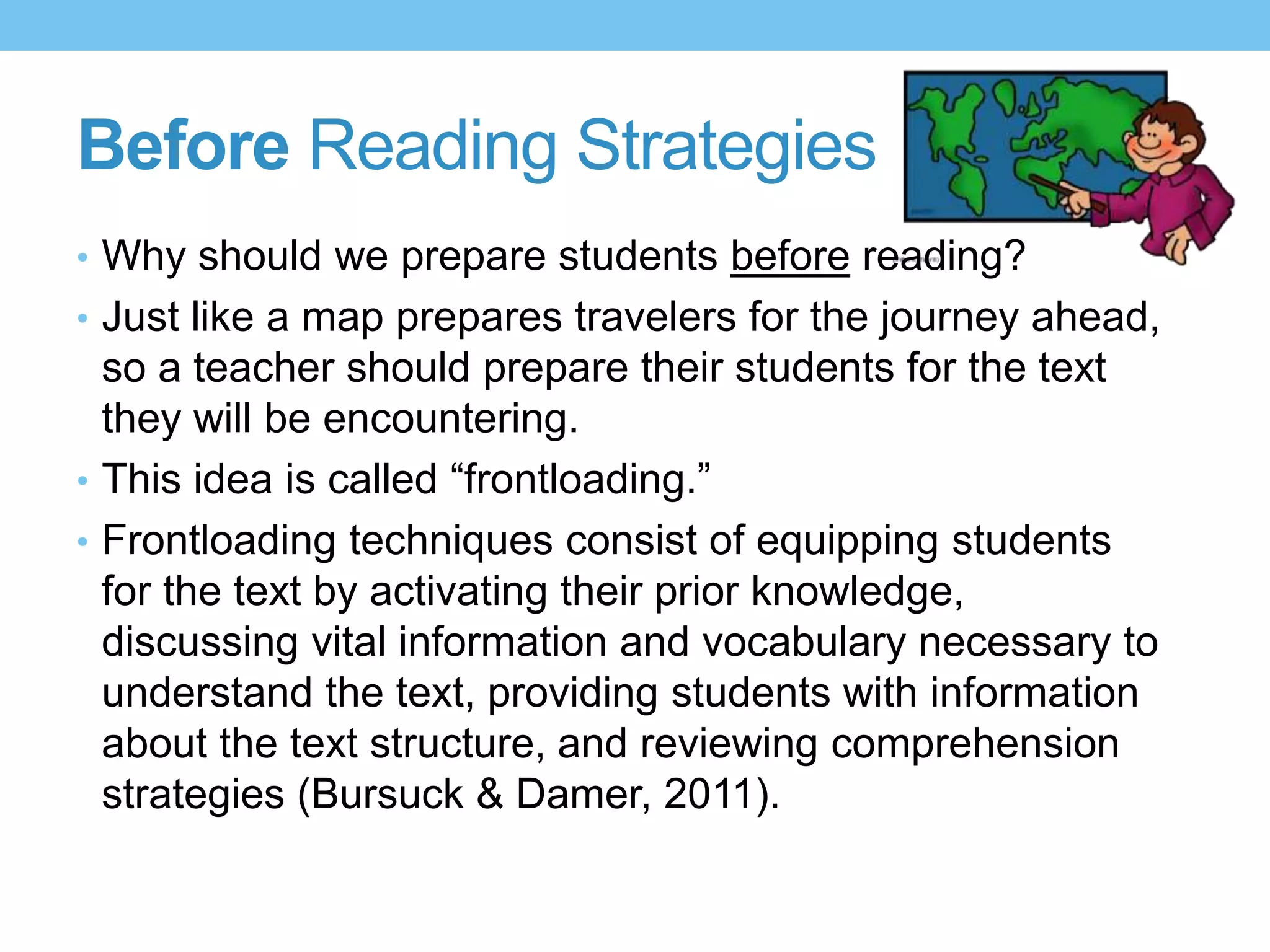 Before Reading Strategies
• Why should we prepare students before reading?
• Just like a map prepares travelers for the journey ahead,
so a teacher should prepare their students for the text
they will be encountering.
• This idea is called “frontloading.”
• Frontloading techniques consist of equipping students
for the text by activating their prior knowledge,
discussing vital information and vocabulary necessary to
understand the text, providing students with information
about the text structure, and reviewing comprehension
strategies (Bursuck & Damer, 2011).
 