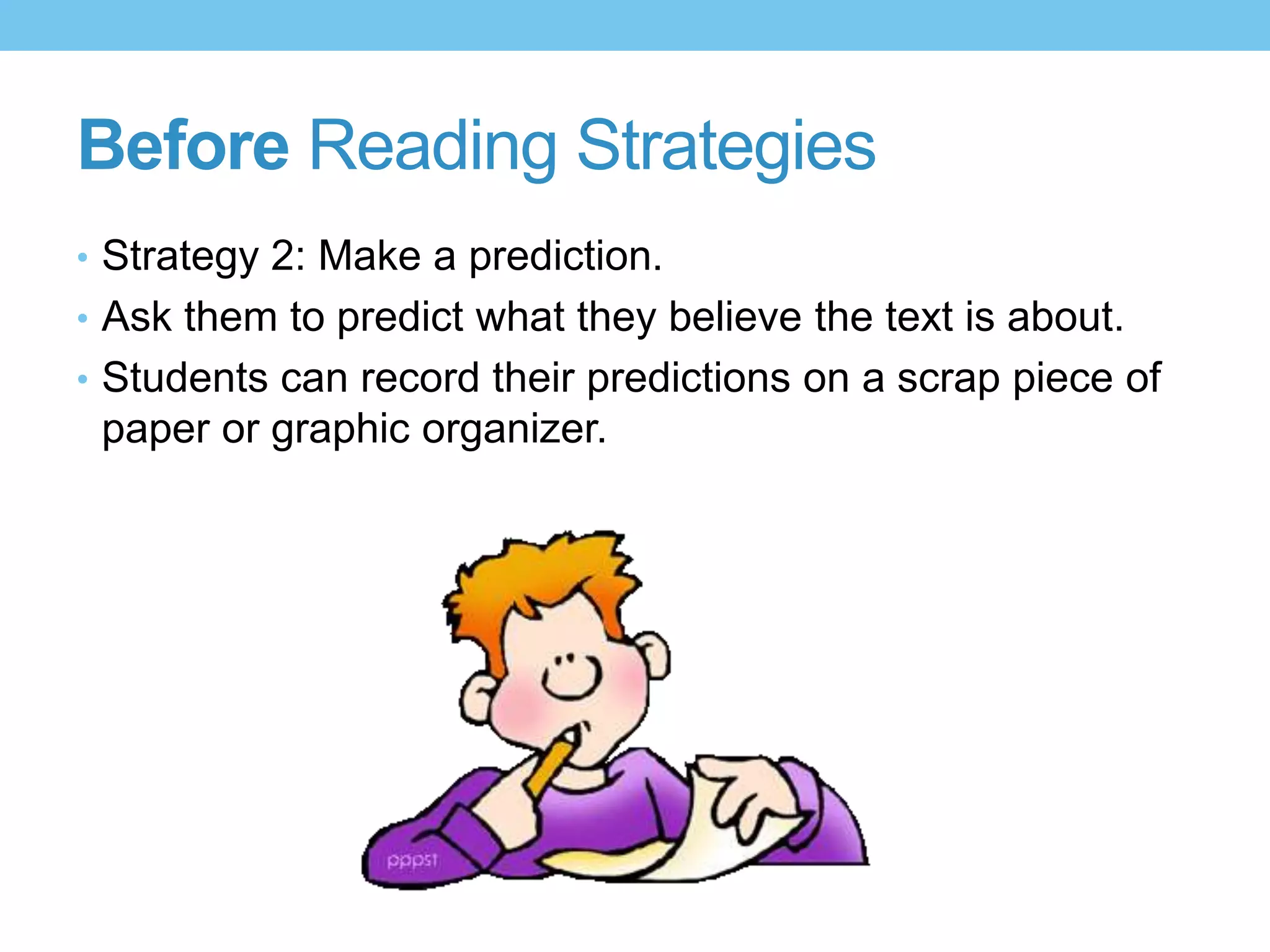 Before Reading Strategies
• Strategy 2: Make a prediction.
• Ask them to predict what they believe the text is about.
• Students can record their predictions on a scrap piece of
paper or graphic organizer.
 