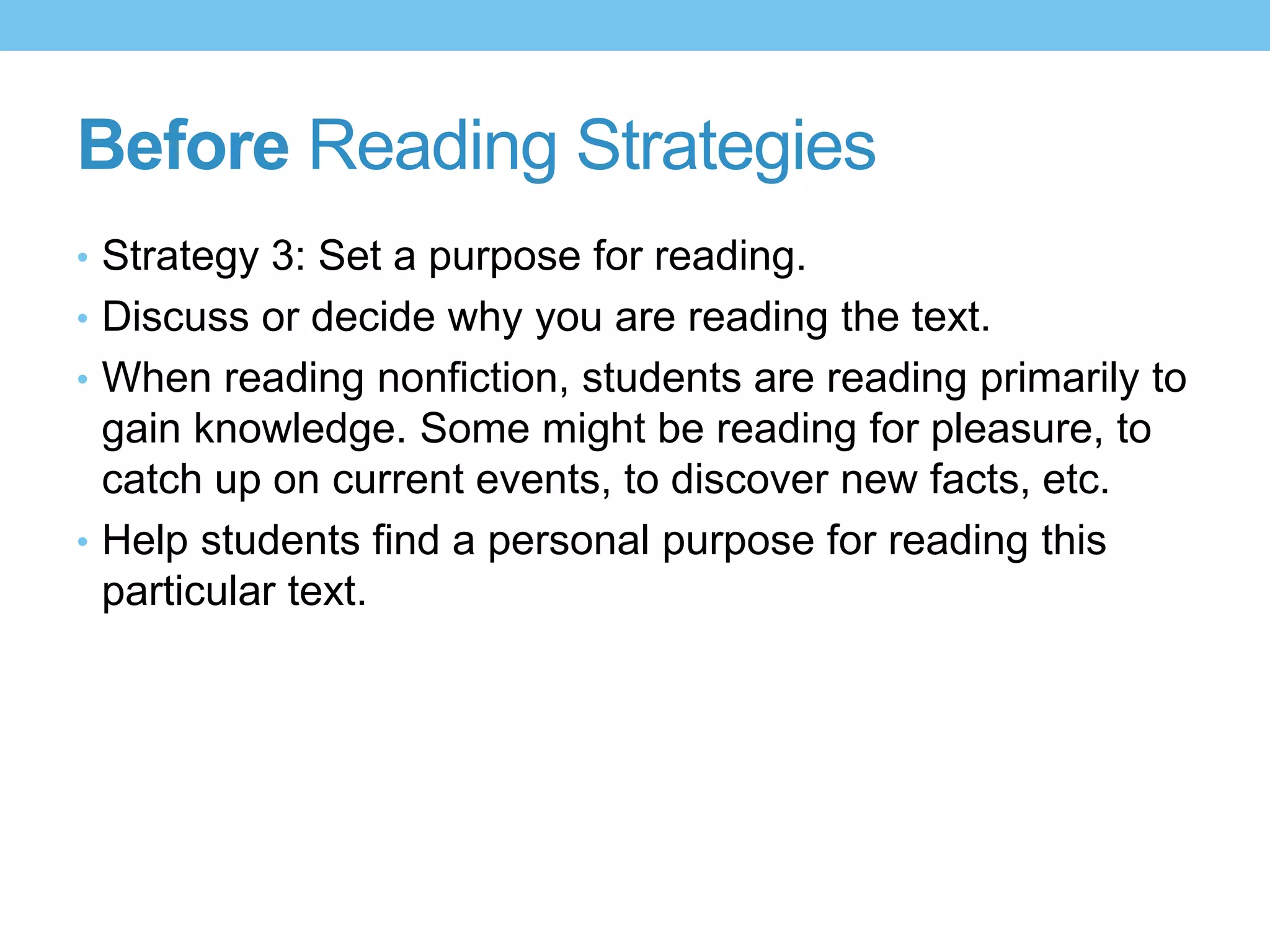 Before Reading Strategies
• Strategy 3: Set a purpose for reading.
• Discuss or decide why you are reading the text.
• When reading nonfiction, students are reading primarily to
gain knowledge. Some might be reading for pleasure, to
catch up on current events, to discover new facts, etc.
• Help students find a personal purpose for reading this
particular text.
 