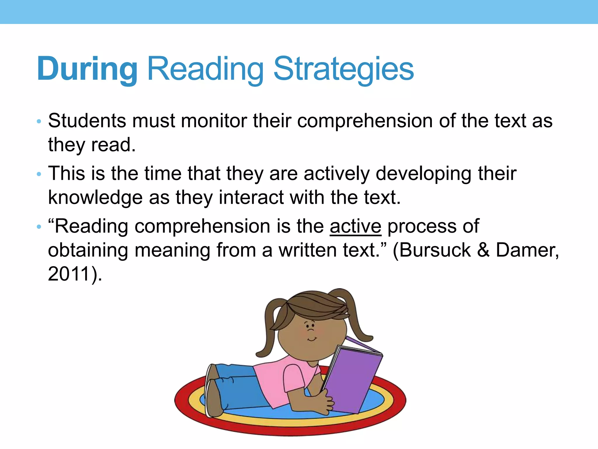 During Reading Strategies
• Students must monitor their comprehension of the text as
they read.
• This is the time that they are actively developing their
knowledge as they interact with the text.
• “Reading comprehension is the active process of
obtaining meaning from a written text.” (Bursuck & Damer,
2011).
 
