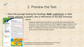 2. Preview the Text
• Skim the passage looking for headings, bold, underlined, or italic
words, pictures or graphs, this is referred to as the text structure.
Hopefully students have learned to use context clues and examine text
structures. If you teach students to look through the pages and look at any
headings, bold, underlined, or italic words, pictures, graphs, charts, text
boxes, or anything not written in normal text, it should give the students
many clues as to what the text is about.
In this sample the author has bold and highlighted words within the text,
colored headings and subheadings, pictures and side notes.
EXAMPLE
 