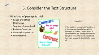 5. Consider the Text Structure
• What kind of passage is this?
• Cause and effect
• Descriptive
• Sequence/procedural
• Problem/solution
• Comparison/contrast
• enumerative
EXAMPLE
If the students know what the author is
trying to write about he/she will be
prepared to look for certain words. If
students know it is a compare/contrast
text, they know that there are at least
two main ideas with details to be aware
of.
 