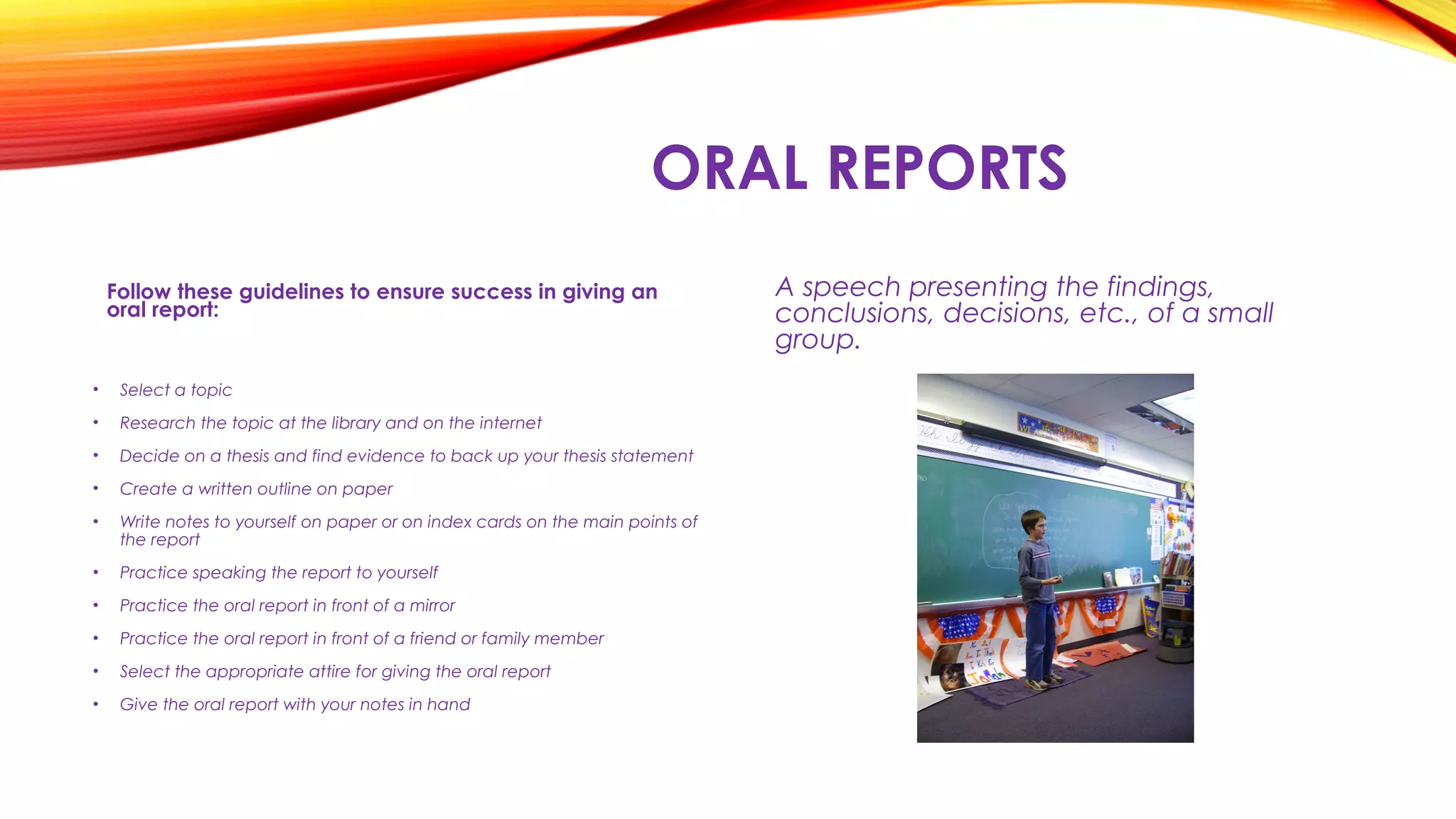 ORAL REPORTS
Follow these guidelines to ensure success in giving an
oral report:
A speech presenting the findings,
conclusions, decisions, etc., of a small
group.
• Select a topic
• Research the topic at the library and on the internet
• Decide on a thesis and find evidence to back up your thesis statement
• Create a written outline on paper
• Write notes to yourself on paper or on index cards on the main points of
the report
• Practice speaking the report to yourself
• Practice the oral report in front of a mirror
• Practice the oral report in front of a friend or family member
• Select the appropriate attire for giving the oral report
• Give the oral report with your notes in hand
 