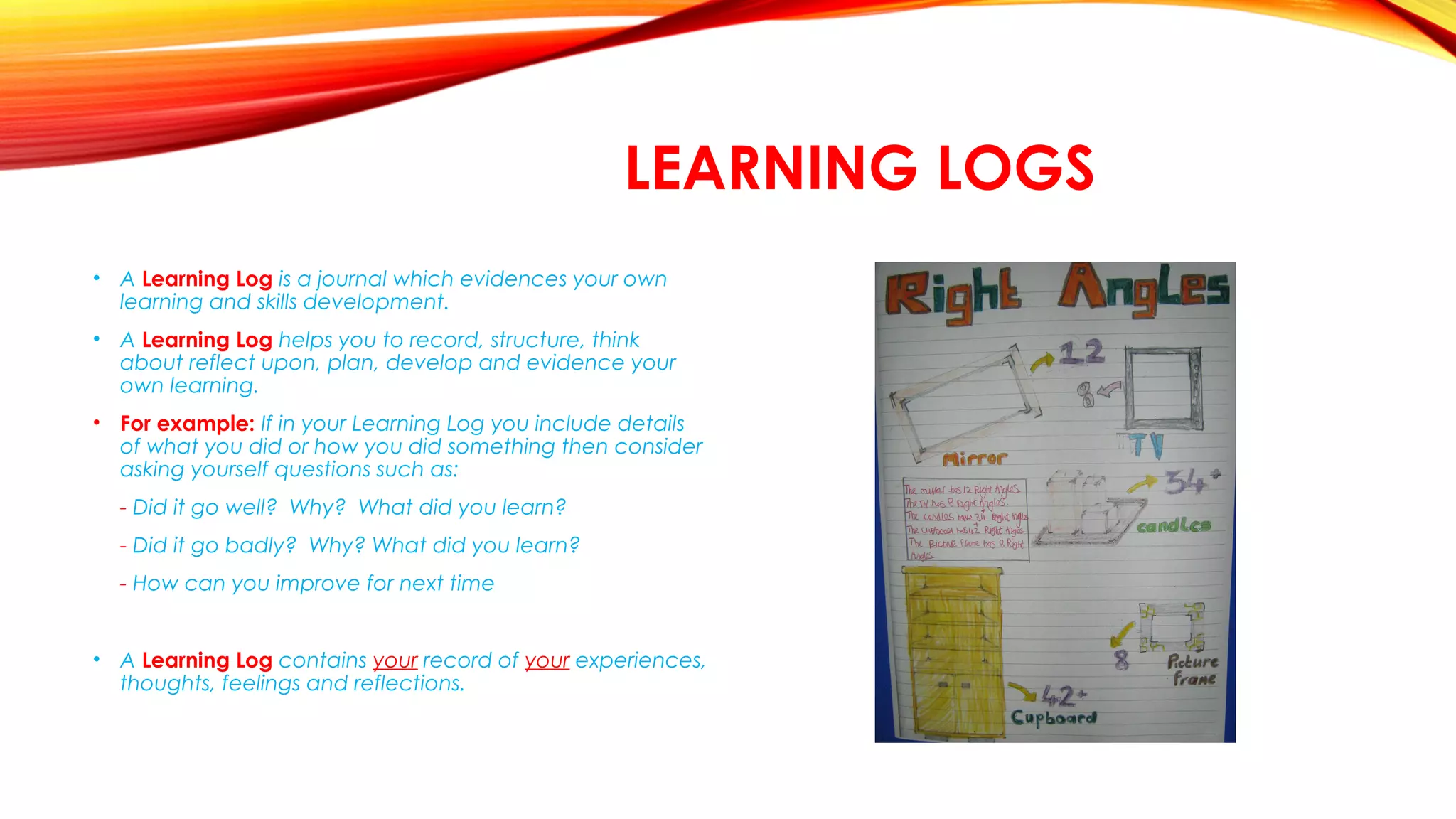 LEARNING LOGS
• A Learning Log is a journal which evidences your own
learning and skills development.
• A Learning Log helps you to record, structure, think
about reflect upon, plan, develop and evidence your
own learning.
• For example: If in your Learning Log you include details
of what you did or how you did something then consider
asking yourself questions such as:
  - Did it go well? Why? What did you learn?
- Did it go badly? Why? What did you learn?
- How can you improve for next time
• A Learning Log contains your record of your experiences,
thoughts, feelings and reflections.
 