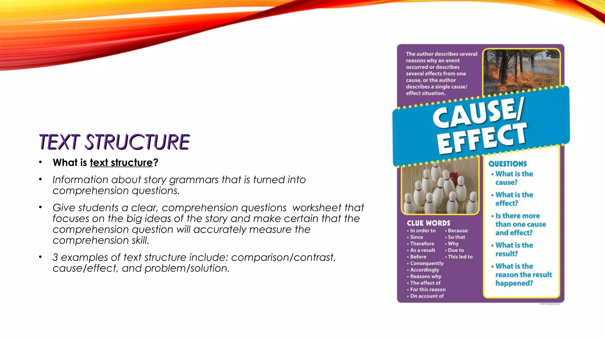 TEXT STRUCTURETEXT STRUCTURE
• What is text structure?
• Information about story grammars that is turned into
comprehension questions.
• Give students a clear, comprehension questions worksheet that
focuses on the big ideas of the story and make certain that the
comprehension question will accurately measure the
comprehension skill.
• 3 examples of text structure include: comparison/contrast,
cause/effect, and problem/solution.
 
