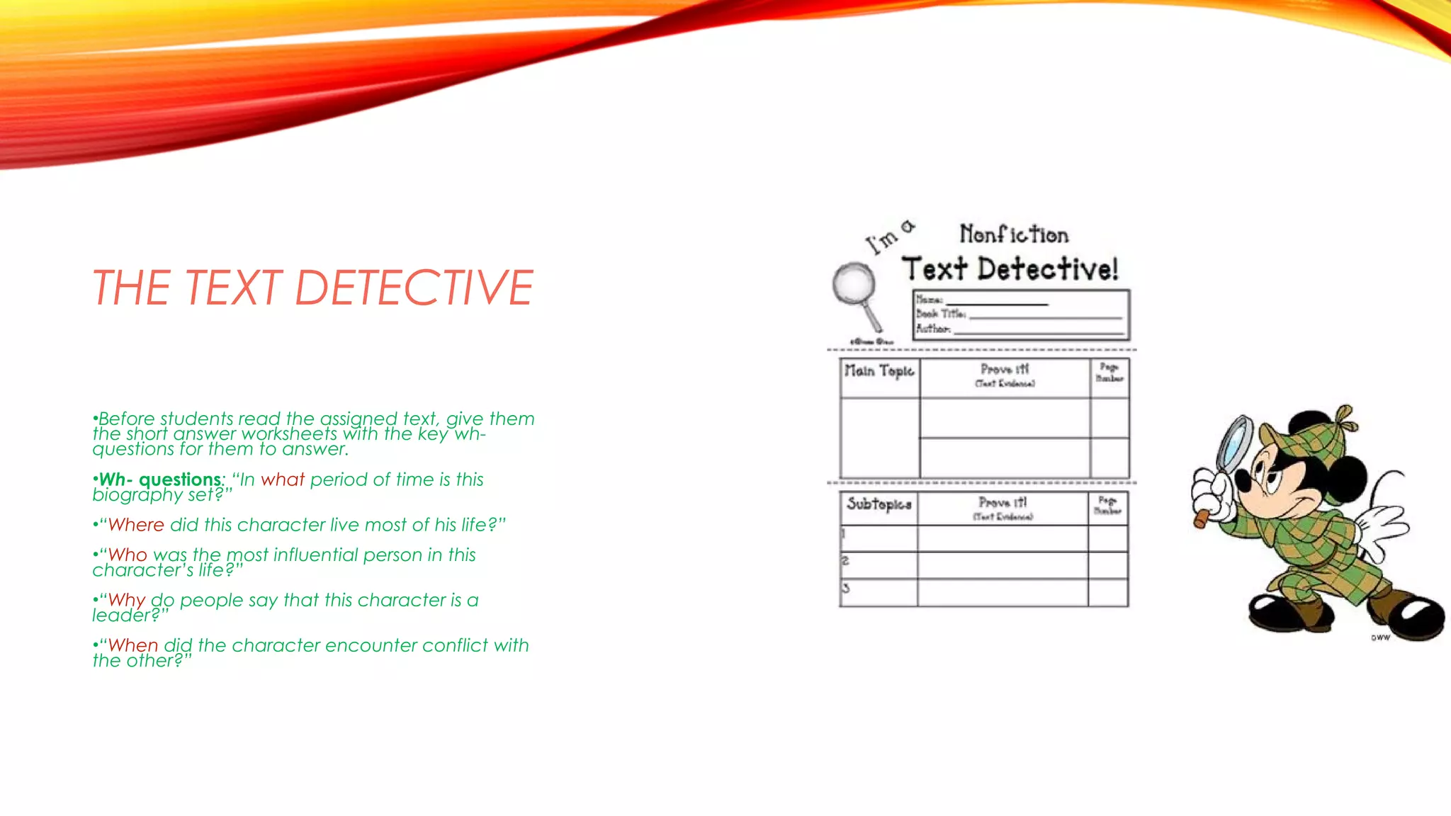 THE TEXT DETECTIVE
•Before students read the assigned text, give them
the short answer worksheets with the key wh-
questions for them to answer.
•Wh- questions: “In what period of time is this
biography set?”
•“Where did this character live most of his life?”
•“Who was the most influential person in this
character’s life?”
•“Why do people say that this character is a
leader?”
•“When did the character encounter conflict with
the other?”
 
